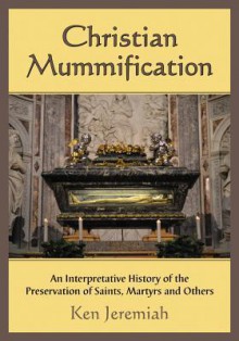 Christian Mummification: An Interpretative History of the Preservation of Saints, Martyrs and Others - Ken Jeremiah