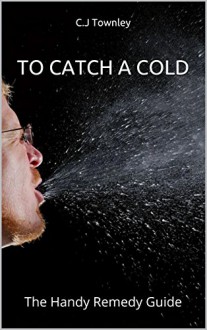 To Catch A Cold: The Handy Remedy Guide - C.J Townley