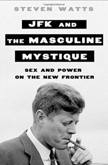 JFK and the Masculine Mystique: Sex and Power on the New Frontier - Steven Watts