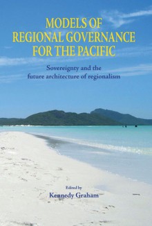 Models of Regional Governance for the Pacific: Sovereignty and The Future Architecture of Regionalism - Kennedy Graham