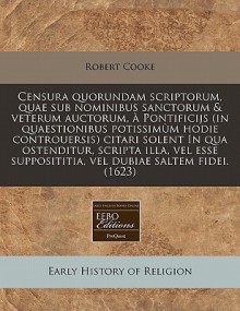 Censura quorundam scriptorum, quae sub nominibus sanctorum & veterum auctorum, Pontificijs (in quaestionibus potissim m hodie controuersis) citari solent In qua ostenditur, scripta illa, vel esse supposititia, vel dubiae saltem fidei. (1623) - Robert Cooke