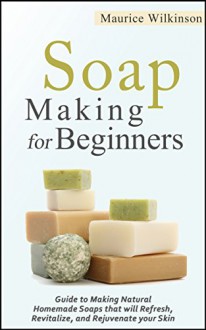 Soap Making for Beginners: Guide to Making Natural Homemade Soaps that will Refresh, Revitalize, and Rejuvenate your Skin - Maurice Wilkinson, Soap Making for Beginners