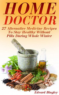 Home Doctor: 27 Alternative Medicine Recipes To Stay Healthy Without Pills During Whole Winter: (The Science Of Natural Healing, Natural Healing Products) (Medicinal Herb Books, Herb Medicine) - Edvard Bingley