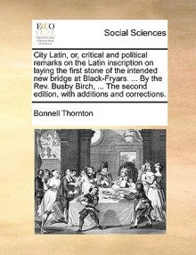 City Latin, or, critical and political remarks on the Latin inscription on laying the first stone of the intended new bridge at Black-Fryars. ... By the Rev. Busby Birch, ... The second edition, with additions and corrections. - Bonnell Thornton