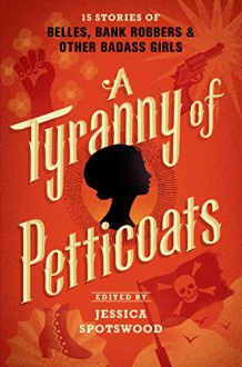 A Tyranny of Petticoats: 15 Stories of Belles, Bank Robbers & Other Badass Girls - Jessica Spotswood