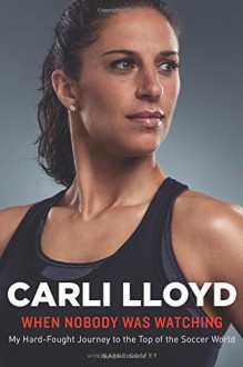 When Nobody Was Watching: My Hard-Fought Journey to the Top of the Soccer World - Carli Lloyd, Wayne Coffey