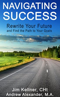 Navigating Success: Rewrite Your Future and Find the Path to Your Goals - Jim Kellner, Andrew Alexander