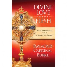 Divine Love Made Flesh: The Holy Eucharist as the Sacrament of Charity - Raymond Cardinal Burke