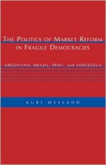 The Politics of Market Reform in Fragile Democracies: Argentina, Brazil, Peru, and Venezuela - Kurt Weyland