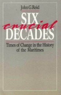 Six Crucial Decades: Times of Change in the History of the Maritimes - John G. Reid