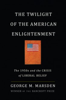 The Twilight of the American Enlightenment: The 1950s and the Crisis of Liberal Belief - George M. Marsden