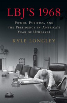 LBJ's 1968: Power, Politics, and the Presidency in America's Year of Upheaval - Kyle Longley