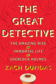 The Great Detective: The Amazing Rise and Immortal Life of Sherlock Holmes - Zach Dundas