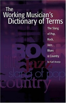 The Working Musician's Dictionary of Terms: The Slang of Pop, Rock, Jazz, Blues and Country - Karl Aranjo