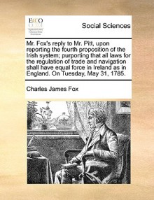 Mr. Fox's reply to Mr. Pitt, upon reporting the fourth proposition of the Irish system; purporting that all laws for the regulation of trade and navigation shall have equal force in Ireland as in England. On Tuesday, May 31, 1785. - Charles James Fox