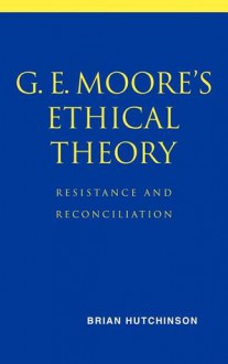 G. E. Moore's Ethical Theory: Resistance and Reconciliation - Brian Hutchinson