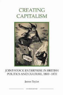 Creating Capitalism: Joint-Stock Enterprise in British Politics and Culture, 1800-1870 - James Taylor