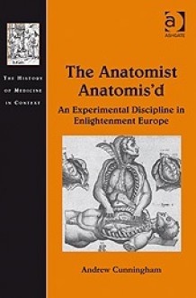 The Anatomist Anatomis'd: An Experimental Discipline in Enlightenment Europe - Andrew Cunningham