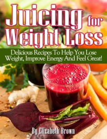 Juicing For Weight Loss: Delicious Recipes To Help You Lose Weight, Improve Energy And Feel Great! - Elizabeth Brown