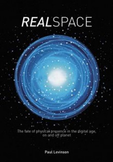 Real Space: The Fate of Physical Presence in the Digital Age, on and Off Planet - Paul Levinson