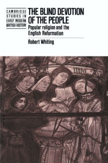 The Blind Devotion of the People: Popular Religion and the English Reformation (Cambridge Studies in Early Modern British History) - Robert Whiting