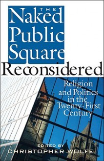 The Naked Public Square Reconsidered: Religion and Politics in the Twenty-First Century - Christopher Wolfe