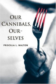 Our Cannibals, Ourselves - Priscilla L. Walton