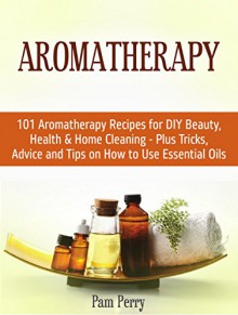 Aromatherapy: 101 Aromatherapy Recipes for DIY Beauty, Health & Home Cleaning - Plus Tricks, Advice and Tips on How to Use Essential Oils (Aromatherapy, Aromatherapy recipes, Essential Oils) - Pam Perry