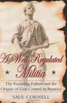 A Well-Regulated Militia: The Founding Fathers and the Origins of Gun Control in America - Saul Cornell