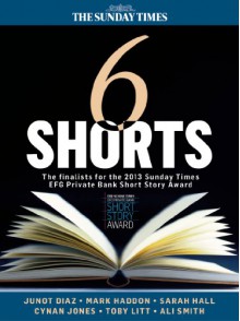 Six Shorts - The finalists for the 2013 Sunday Times EFG Private Bank Short Story Award - Mark Haddon, Sarah Hall, Junot Díaz, Ali Smith, Cynan Jones, Toby Litt