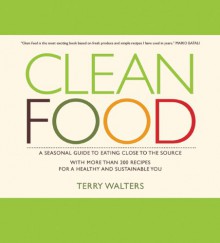 Clean Food: A Seasonal Guide to Eating Close to the Source with More Than 200 Recipes for a Healthy and Sustainable You - Terry Walters