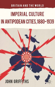 Imperial Culture in Antipodean Cities, 1880-1939 - John Griffiths