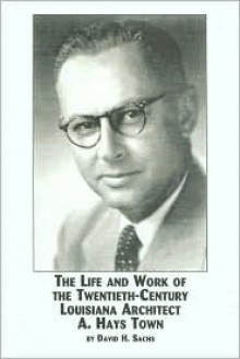 The Life and Work of the Twentieth-Century Louisiana Architect, A. Hays Town - David H. Sachs