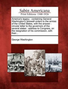 America's Legacy: Containing General Washington's Farewell Orders to the Armies of the United States, with the Answer: Circular Letter to the Governors of the Several States: Address to Congress, on the Resignation of His Commission, with Their... - George Washington