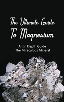 The Ultimate Guide To Magnesium: An In Depth Guide The Miraculous Mineral - Brittany M. Davis