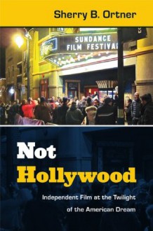 Not Hollywood: Independent Film at the Twilight of the American Dream - Sherry B. Ortner