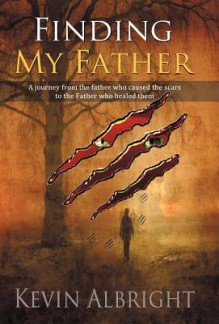 Finding My Father: A Journey from the Father Who Caused the Scars to the Father Who Healed Them - Kevin Albright