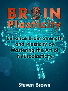 Brain Plasticity: Enhance Brain Strength and Plasticity by Mastering the Art of Neuroplasticity (Brain Plasticity, Thinking capacity, Memory improvement) - Steven Brown