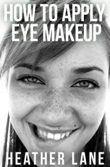 How to Apply Eye Makeup: 76 Tips to Get Noticed and Bring Out the Beauty of Your Eyes - Heather Lane