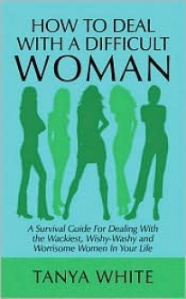 How to Deal with a Difficult Woman: A Survival Guide for Dealing with the Wackiest, Wishy-Washy and Worrisome Women in Your Life - Tanya White