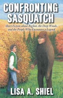 Confronting Sasquatch: Short Fiction about Bigfoot, the Deep Woods, and the People Who Encounter a Legend - Lisa A. Shiel, Kerrie Shiel