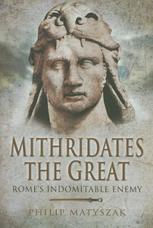 Mithridates the Great: Rome's Indomitable Enemy - Philip Matyszak