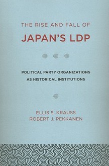 The Rise and Fall of Japan's LDP: Political Party Organizations as Historical Institutions - Ellis S. Krauss, Robert J. Pekkanen