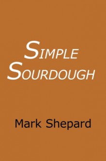 Simple Sourdough: Make Your Own Starter Without Store-Bought Yeast and Bake the Best Bread in the World With This Simplest of Recipes for Making Sourdough (or Sour Dough) - Mark Shepard