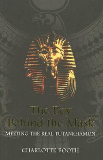 The Boy Behind the Mask: Meeting the Real Tutankhamun - Charlotte Booth