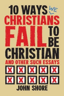 10 Ways (We) Christians Fail To Be Christian, and Other Essays - John Shore