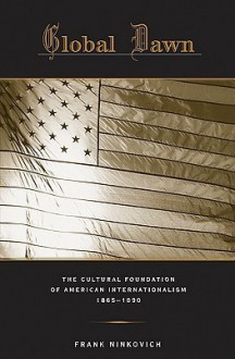 Global Dawn: The Cultural Foundation of American Internationalism, 1865-1890 - Frank Ninkovich