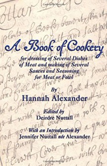 A Book of Cookery for Dressing of Several Dishes of Meat and Making of Several Sauces and Seasoning for Meat or Fowl - Hannah Alexander, Deirdre Nuttall, Jennifer Nuttall