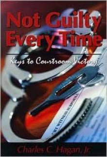 Not Guilty Every Time: Keys to Courtroom Victory - Charles C. Hagan Jr.