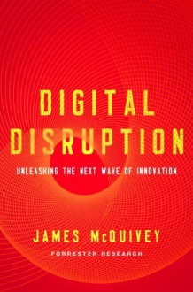 Digital Disruption: Unleashing the Next Wave of Innovation - James McQuivey